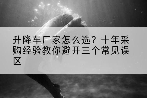 卓资升降车厂家-怎么选?十年采购经验教你避开三个常见误区