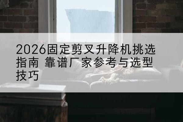 卓资固定剪叉升降机厂家推荐-2026固定剪叉升降机挑选指南 靠谱厂家参考与选型技巧