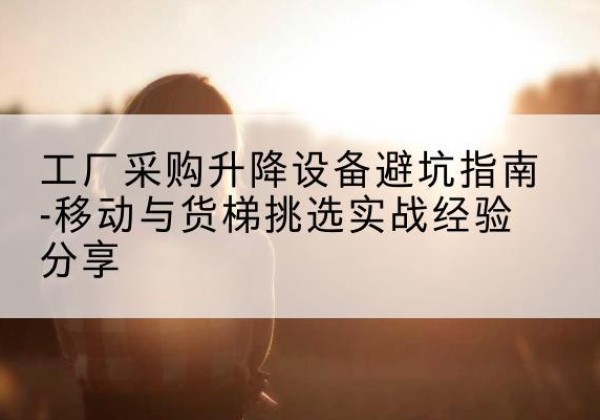 卓资移动式升降机怎么选-工厂采购升降设备避坑指南-移动与货梯挑选实战经验分享