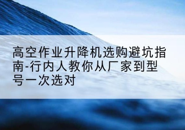 卓资升降平台厂家-高空作业升降机选购避坑指南-行内人教你从厂家到型号一次选对