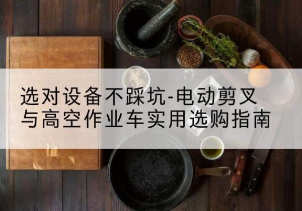 卓资电动剪叉升降平台怎么选-选对设备不踩坑-电动剪叉与高空作业车实用选购指南