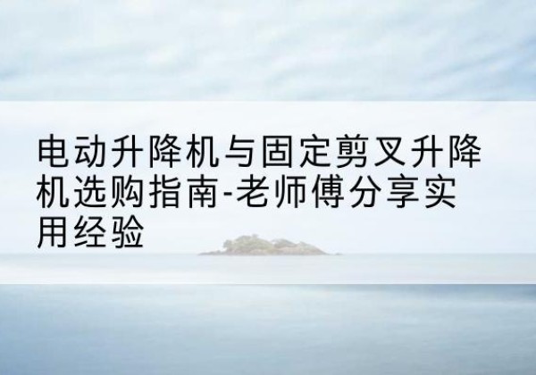 卓资电动升降机怎么选-电动升降机与固定剪叉升降机选购指南-老师傅分享实用经验