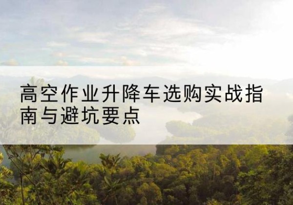卓资升降车怎么选-高空作业升降车选购实战指南与避坑要点