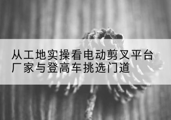 卓资电动剪叉升降平台厂家-从工地实操看电动剪叉平台厂家与登高车挑选门道
