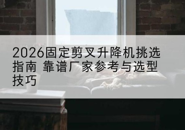 卓资固定剪叉升降机厂家推荐-2026固定剪叉升降机挑选指南 靠谱厂家参考与选型技巧